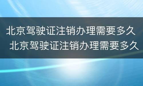 北京驾驶证注销办理需要多久 北京驾驶证注销办理需要多久