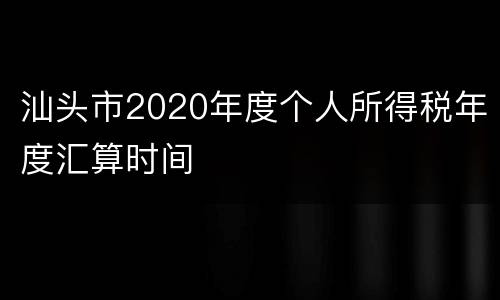 汕头市2020年度个人所得税年度汇算时间