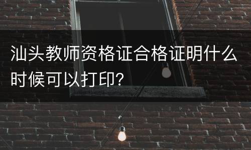 汕头教师资格证合格证明什么时候可以打印？