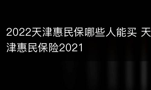 2022天津惠民保哪些人能买 天津惠民保险2021