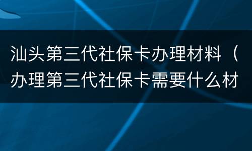 汕头第三代社保卡办理材料（办理第三代社保卡需要什么材料）