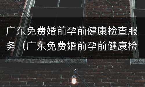 广东免费婚前孕前健康检查服务（广东免费婚前孕前健康检查服务平台）