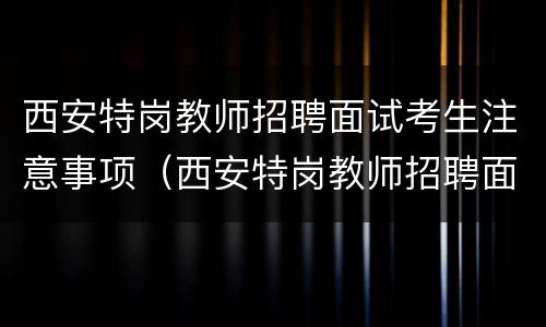 西安特岗教师招聘面试考生注意事项（西安特岗教师招聘面试考生注意事项有哪些）