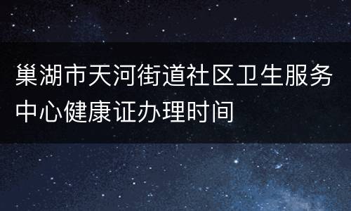 巢湖市天河街道社区卫生服务中心健康证办理时间