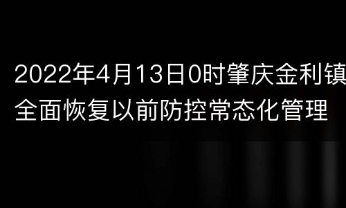 2022年4月13日0时肇庆金利镇全面恢复以前防控常态化管理