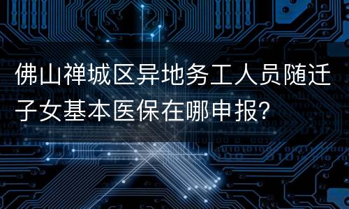 佛山禅城区异地务工人员随迁子女基本医保在哪申报？