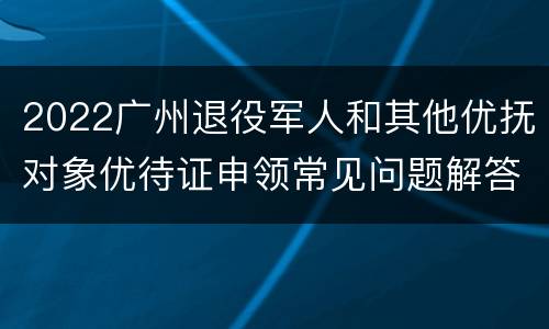 2022广州退役军人和其他优抚对象优待证申领常见问题解答