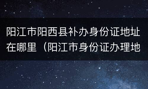 阳江市阳西县补办身份证地址在哪里（阳江市身份证办理地方）