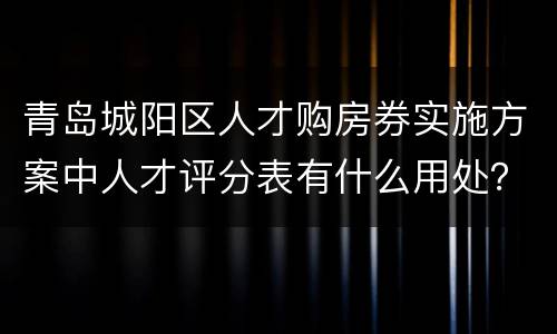 青岛城阳区人才购房券实施方案中人才评分表有什么用处？