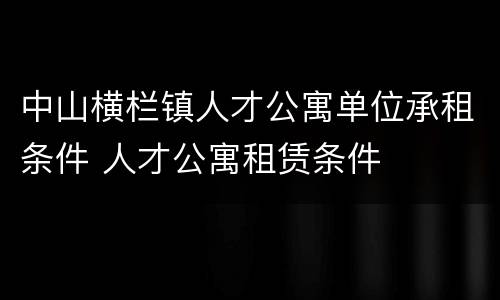 中山横栏镇人才公寓单位承租条件 人才公寓租赁条件