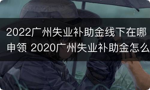 2022广州失业补助金线下在哪申领 2020广州失业补助金怎么领