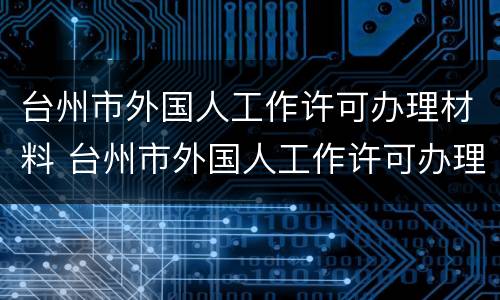台州市外国人工作许可办理材料 台州市外国人工作许可办理材料清单