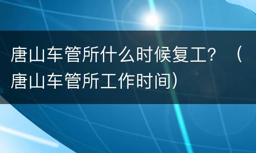 唐山车管所什么时候复工？（唐山车管所工作时间）