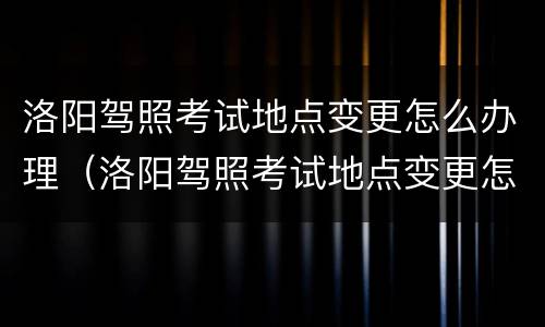 洛阳驾照考试地点变更怎么办理（洛阳驾照考试地点变更怎么办理流程）