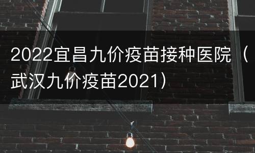 2022宜昌九价疫苗接种医院（武汉九价疫苗2021）