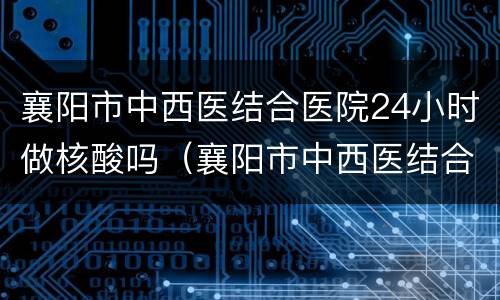 襄阳市中西医结合医院24小时做核酸吗（襄阳市中西医结合医院核酸检测时间）
