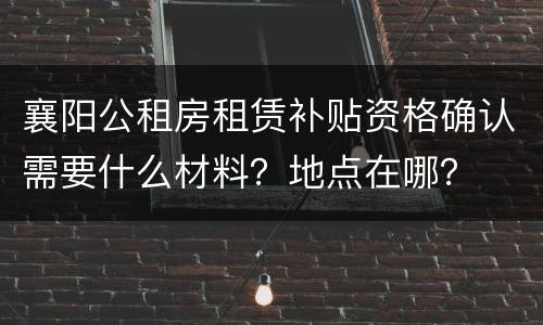 襄阳公租房租赁补贴资格确认需要什么材料？地点在哪？
