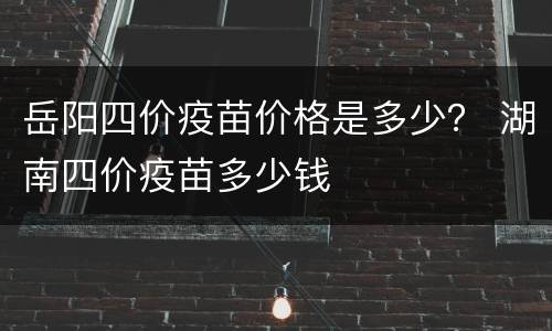 岳阳四价疫苗价格是多少？ 湖南四价疫苗多少钱