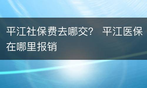 平江社保费去哪交？ 平江医保在哪里报销