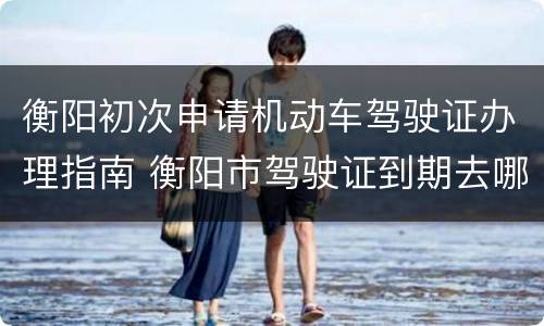 衡阳初次申请机动车驾驶证办理指南 衡阳市驾驶证到期去哪办理