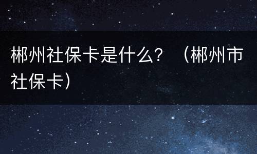 郴州社保卡是什么？（郴州市社保卡）