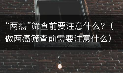 “两癌”筛查前要注意什么?（做两癌筛查前需要注意什么）