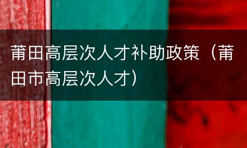 莆田高层次人才补助政策（莆田市高层次人才）
