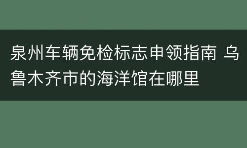 泉州车辆免检标志申领指南 乌鲁木齐市的海洋馆在哪里