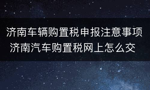 济南车辆购置税申报注意事项 济南汽车购置税网上怎么交