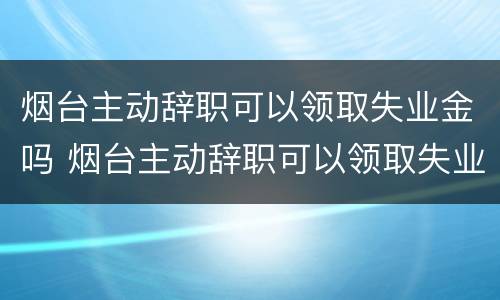烟台主动辞职可以领取失业金吗 烟台主动辞职可以领取失业金吗知乎