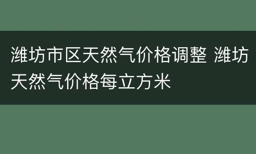 潍坊市区天然气价格调整 潍坊天然气价格每立方米
