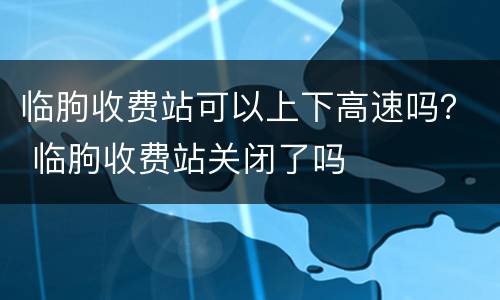 临朐收费站可以上下高速吗？ 临朐收费站关闭了吗
