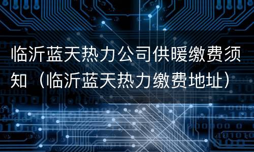 临沂蓝天热力公司供暖缴费须知（临沂蓝天热力缴费地址）
