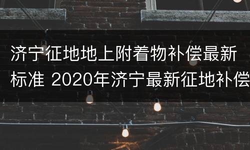 济宁征地地上附着物补偿最新标准 2020年济宁最新征地补偿标准