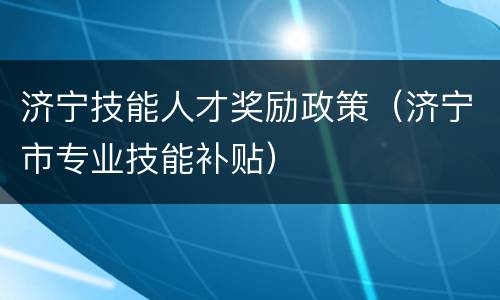济宁技能人才奖励政策（济宁市专业技能补贴）