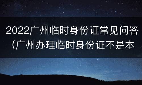 2022广州临时身份证常见问答（广州办理临时身份证不是本市的可以吗）