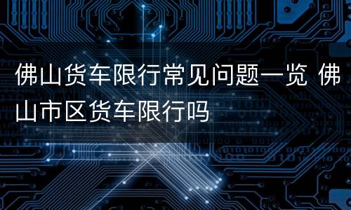 佛山货车限行常见问题一览 佛山市区货车限行吗