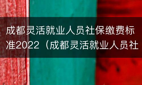 成都灵活就业人员社保缴费标准2022（成都灵活就业人员社保缴费标准2022年）