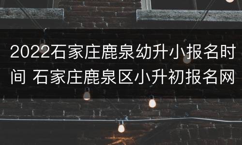 2022石家庄鹿泉幼升小报名时间 石家庄鹿泉区小升初报名网