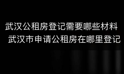 武汉公租房登记需要哪些材料 武汉市申请公租房在哪里登记