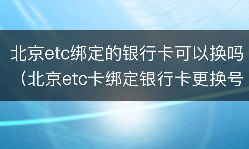 北京etc绑定的银行卡可以换吗（北京etc卡绑定银行卡更换号码怎么办）