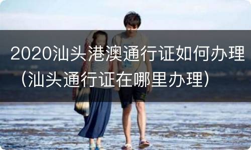 2020汕头港澳通行证如何办理（汕头通行证在哪里办理）