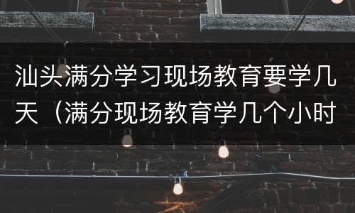 汕头满分学习现场教育要学几天（满分现场教育学几个小时）