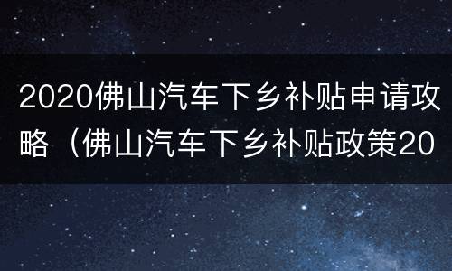 2020佛山汽车下乡补贴申请攻略（佛山汽车下乡补贴政策2021）