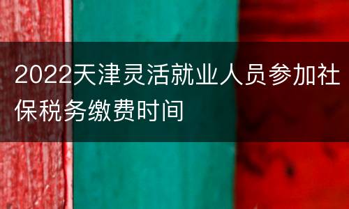 2022天津灵活就业人员参加社保税务缴费时间