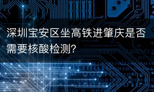 深圳宝安区坐高铁进肇庆是否需要核酸检测？