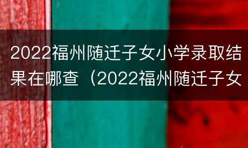 2022福州随迁子女小学录取结果在哪查（2022福州随迁子女小学录取结果在哪查询）