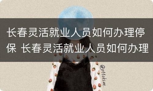 长春灵活就业人员如何办理停保 长春灵活就业人员如何办理停保流程