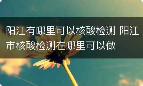 阳江有哪里可以核酸检测 阳江市核酸检测在哪里可以做