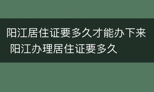 阳江居住证要多久才能办下来 阳江办理居住证要多久